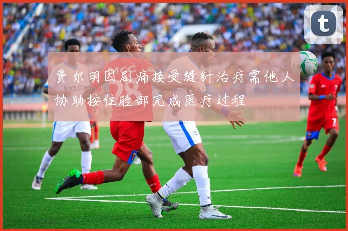 费尔明因剧痛接受缝针治疗需他人协助按住脸部完成医疗过程